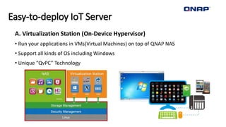 Easy-to-deploy IoT Server
A. Virtualization Station (On-Device Hypervisor)
• Run your applications in VMs(Virtual Machines) on top of QNAP NAS
• Support all kinds of OS including Windows
• Unique “QvPC” Technology
 