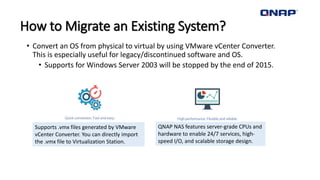 How to Migrate an Existing System?
• Convert an OS from physical to virtual by using VMware vCenter Converter.
This is especially useful for legacy/discontinued software and OS.
• Supports for Windows Server 2003 will be stopped by the end of 2015.
Supports .vmx files generated by VMware
vCenter Converter. You can directly import
the .vmx file to Virtualization Station.
QNAP NAS features server-grade CPUs and
hardware to enable 24/7 services, high-
speed I/O, and scalable storage design.
 