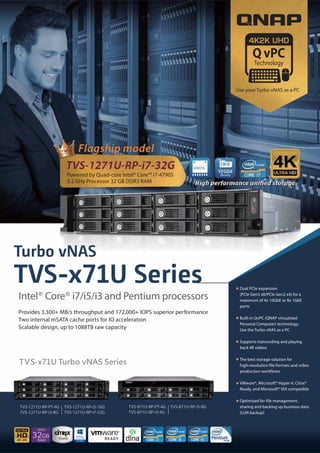 Turbo vNAS
TVS-x71U Series
Provides 3,300+ MB/s throughput and 172,000+ IOPS superior performance
Two internal mSATA cache ports for IO acceleration
Scalable design, up to 1088TB raw capacity
Powered by Quad-core Intel® Core™ i7-4790S
3.2 GHz Processor 32 GB DDR3 RAM
TVS-1271U-RP-PT-4G
TVS-1271U-RP-i3-8G
TVS-1271U-RP-i5-16G
TVS-1271U-RP-i7-32G
TVS-871U-RP-PT-4G
TVS-871U-RP-i3-4G
TVS-871U-RP-i5-8G
Dual PCIe expansion
(PCIe Gen3 x8/PCIe Gen2 x4) for a
maximum of 4x 10GbE or 8x 1GbE
ports
Built-in QvPC (QNAP virtualized
Personal Computer) technology:
Use the Turbo vNAS as a PC
Supports transcoding and playing
back 4K videos
The best storage solution for
high-resolution file formats and video
production workflows
VMware®, Microsoft® Hyper-V, Citrix®
Ready, and Microsoft® VDI compatible
Optimized for file management,
sharing and backing up business data
(LUN backup)
Intel® Core® i7/i5/i3 and Pentium processors
32GB
RAM
MAX
4K 2K
Use your Turbo vNAS as a PC
 