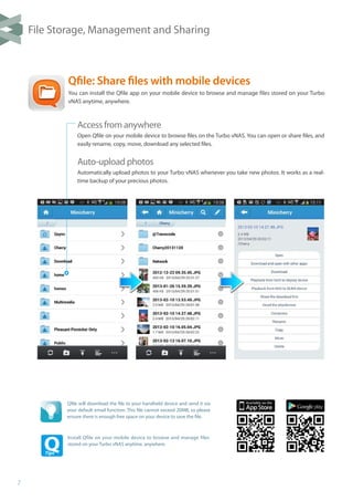 7
Qfile: Share files with mobile devices
You can install the Qfile app on your mobile device to browse and manage files stored on your Turbo
vNAS anytime, anywhere.
Qfile will download the file to your handheld device and send it via
your default email function. This file cannot exceed 20MB, so please
ensure there is enough free space on your device to save the file.
Install Qfile on your mobile device to browse and manage files
stored on your Turbo vNAS anytime, anywhere.
Access from anywhere
Open Qfile on your mobile device to browse files on the Turbo vNAS. You can open or share files, and
easily rename, copy, move, download any selected files.
Auto-upload photos
Automatically upload photos to your Turbo vNAS whenever you take new photos. It works as a real-
time backup of your precious photos.
File Storage, Management and Sharing
 
