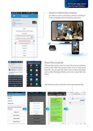 8
TVS-ECx80+Edge Cloud
Best Storage Solution
Share files instantly
Qfile provides various ways for instant file sharing, including
email or SMS. Qfile also provides Share Links to easily share
large files. You can paste the Share Link on instant messenger
such as LINE, WhatsApp, WeChat, and more to share files with
others.
Your friends can click on the Share Link to download the files.
Stream multimedia contents
Use Qfile to stream multimedia contents to AirPlay or
DLNA-compatible devices and play to enjoy them.
 