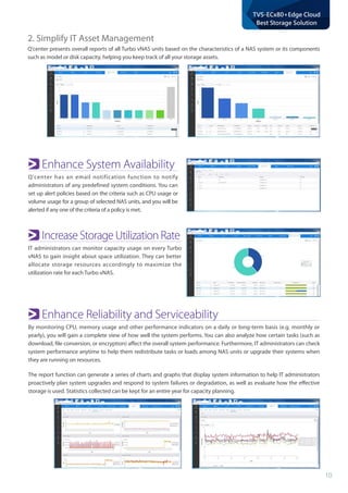 10
TVS-ECx80+Edge Cloud
Best Storage Solution
Enhance System Availability
Q'center has an email notification function to notify
administrators of any predefined system conditions. You can
set up alert policies based on the criteria such as CPU usage or
volume usage for a group of selected NAS units, and you will be
alerted if any one of the criteria of a policy is met.
Increase Storage Utilization Rate
IT administrators can monitor capacity usage on every Turbo
vNAS to gain insight about space utilization. They can better
allocate storage resources accordingly to maximize the
utilization rate for each Turbo vNAS.
Enhance Reliability and Serviceability
By monitoring CPU, memory usage and other performance indicators on a daily or long-term basis (e.g. monthly or
yearly), you will gain a complete view of how well the system performs. You can also analyze how certain tasks (such as
download, file conversion, or encryption) affect the overall system performance. Furthermore, IT administrators can check
system performance anytime to help them redistribute tasks or loads among NAS units or upgrade their systems when
they are running on resources.
The report function can generate a series of charts and graphs that display system information to help IT administrators
proactively plan system upgrades and respond to system failures or degradation, as well as evaluate how the effective
storage is used. Statistics collected can be kept for an entire year for capacity planning.
2. Simplify IT Asset Management
Q'center presents overall reports of all Turbo vNAS units based on the characteristics of a NAS system or its components
such as model or disk capacity, helping you keep track of all your storage assets.
 