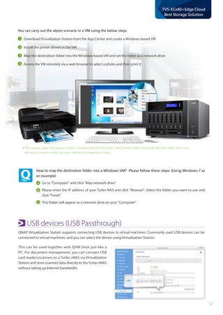 12
TVS-ECx80+Edge Cloud
Best Storage Solution
*The network usage of Virtualization Station is isolated from the Turbo vNAS. One Ethernet cable is reserved for the Turbo vNAS, and so you
will need to connect at least one more cable for the Virtualization Station.
You can carry out the above scenario in a VM using the below steps.
Download Virtualization Station from the App Center and create a Windows-based VM
Install the printer drivers in the VM
Map the destination folder into the Windows-based VM and set the folder as a network drive
Access the VM remotely via a web browser to select a photo and then print it
How to map the destination folder into a Windows VM? Please follow these steps: (Using Windows 7 as
an example)
Go to "Computer" and click "Map network drive"
Please enter the IP address of your Turbo NAS and click "Browser". Select the folder you want to use and
click "Finish".
This folder will appear as a network drive on your "Computer"
A
B
C
USB devices (USB Passthrough)
QNAP Virtualization Station supports connecting USB devices to virtual machines. Commonly used USB devices can be
connected to virtual machines, and you can select the device using Virtualization Station.
This can be used together with QVM Desk just like a
PC. For document management, you can connect USB
card readers/scanners to a Turbo vNAS via Virtualization
Station and store scanned data directly to the Turbo vNAS
without taking up Internet bandwidth.
1
2
3
4
 