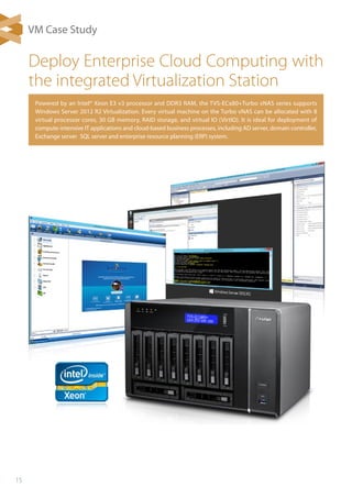 15
Powered by an Intel® Xeon E3 v3 processor and DDR3 RAM, the TVS-ECx80+Turbo vNAS series supports
Windows Server 2012 R2 Virtualization. Every virtual machine on the Turbo vNAS can be allocated with 8
virtual processor cores, 30 GB memory, RAID storage, and virtual IO (VirtIO). It is ideal for deployment of
compute-intensive IT applications and cloud-based business processes, including AD server, domain controller,
Exchange server，SQL server and enterprise resource planning (ERP) system.
Deploy Enterprise Cloud Computing with
the integrated Virtualization Station
VM Case Study
 