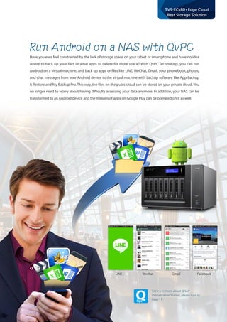 20
TVS-ECx80+Edge Cloud
Best Storage Solution
To l e a rn more about QNAP
Virtualization Station, please turn to
Page 11.
Run Android on a NAS with QvPC
Have you ever feel constrained by the lack of storage space on your tablet or smartphone and have no idea
where to back up your files or what apps to delete for more space? With QvPC Technology, you can run
Android on a virtual machine, and back up apps or files like LINE, WeChat, Gmail, your phonebook, photos,
and chat messages from your Android device to the virtual machine with backup software like App Backup
& Restore and My Backup Pro. This way, the files on the pubic cloud can be stored on your private cloud. You
no longer need to worry about having difficulty accessing your data anymore. In addition, your NAS can be
transformed to an Android device and the millions of apps on Google Play can be operated on it as well.
LINE Wechat Gmail Facebook
 