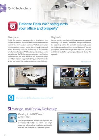 21
Quickly install QTS and 		
access files
Just plug in an HDMI monitor/TV, keyboard and
mouse to a TVS-ECx80+, and within a few simple
steps you will complete installation and be able
to access files using the QTS operating system.
Manage Local Display Desk easily
Defense Desk 24/7 safeguards
your ofﬁce and property*
Live-view
QvPC Technology supports local display of live
surveillance feeds on the screen with a QNAP remote
control. You don't need an additional PC for live-view, nor
do you need an Internet connection to check the stored
video recordings. You can monitor up to 36 channels
simultaneously, adjust PTZ functions, and conduct audio
surveillance. QvPC also supports instant notification
functions and will show alerts on the monitored page
should any incident happens, helping you take immediate
action and control the work environment more efficiently.
Playback
You can connect your Turbo vNAS to a monitor to playback
recordings. Just select a timeframe, and you can search
the recordings within this period. It also supports video
fast-forwarding and rewinding (up to 16x speed). You can
quickly look for detailed images with the zoom function,
and listen to audio for key background sounds during the
playback.
To learn more about QNAP Surveillance Station, please turn to Page 29.
* Available soon
QvPC Technology
 
