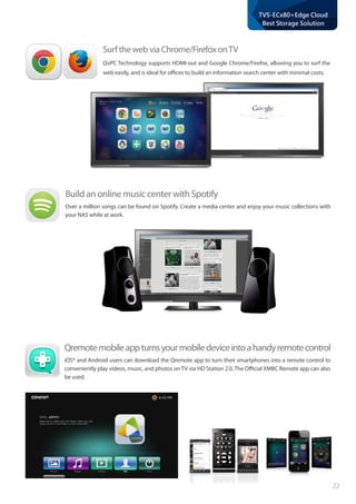 22
TVS-ECx80+Edge Cloud
Best Storage Solution
Build an online music center with Spotify
Over a million songs can be found on Spotify. Create a media center and enjoy your music collections with
your NAS while at work.
Qremotemobileappturnsyourmobiledeviceintoahandyremotecontrol
iOS® and Android users can download the Qremote app to turn their smartphones into a remote control to
conveniently play videos, music, and photos on TV via HD Station 2.0. The Official XMBC Remote app can also
be used.
Surf the web via Chrome/Firefox onTV
QvPC Technology supports HDMI-out and Google Chrome/Firefox, allowing you to surf the
web easily, and is ideal for offices to build an information search center with minimal costs.
 