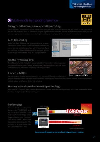 24
TVS-ECx80+Edge Cloud
Best Storage Solution
4K 2K
Transcoding times (sec)
22296 (sec)
1380 (sec)
16X faster16X faster
Test environment: The time spends for a two-hour video with 1080p resolution and in mkv format.
TVS-EC1080+
TS-670
Multi-mode transcoding function
Performance
Compare the transcoding time
between the TVS-EC1080+ and
TS-670 with using the same
high-resolution (1080p) video.
Powered by an Intel Pentium®
CPU with QNAP's exclusive
transcoding technology, the TVS-
EC1080+ is 16 times faster than
the Celeron®-based TS-670.
Auto transcoding
When you set a folder on the Turbo vNAS to be an auto-
transcoding folder, videos added to it will be automatically
converted to a resolution you have set. For example, if you
set the folder to 360p, videos added to this folder will be
automatically transcoded to 360p as a background task .
Background hardware-accelerated transcoding
The TVS-ECx80+ fully supports offline background transcoding for 4K (H.264) videos. Just add videos to the transcoding
list and use the Turbo vNAS to convert the original high-resolution video for use with multiple resolutions. Then you can
select an appropriate resolution when sharing or watching to match your device or network environment.
On-the-fly transcoding
If you have many high-resolution videos, but did not transcode in advance, you can
use on-the-fly transcoding. This will adapt to meet bandwidth limits, with the Turbo
vNAS transcoding in real time for directly watching the video.
Embed subtitles
By selecting the Embed Subtitles option in the Transcode Management function,
you can embed subtitles to a video when converting a video to any resolution. The subtitles will then be displayed when a
video is played on whatever device you are using.
Hardware-accelerated transcoding technology
With Intel® HD Graphics, video creation & conversion is faster, easier and can significantly reduce the time needed when
handling multiple on-the-fly transcoding tasks.
 