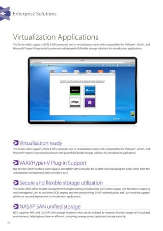 25
Virtualization Applications
Virtualization ready
The Turbo vNAS supports iSCSI & NFS protocols and is virtualization ready with compatibility for VMware®, Citrix®, and
Microsoft® Hyper-V to provide businesses with powerful & flexible storage solutions for virtualization applications.
VAAI/Hyper-V Plug-in Support
Use the free QNAP vSphere Client plug-in and QNAP SMI-S provider for SCVMM and managing the Turbo vNAS from the
virtualization management client console is easy.
Secure and flexible storage utilization
The Turbo vNAS offers flexible management through creating and allocating iSCSI LUNs (Logical Unit Numbers), mapping
and unmapping LUNs to and from iSCSI targets, and thin provisioning. CHAP authentication and LUN masking support
reinforces secured deployment in virtualization applications.
NAS/IP SAN unified storage
QTS supports NFS and iSCSI/IP-SAN storage solutions that can be utilized as network-shared storage of virtualized
environments, helping to achieve an efficient cost-saving, energy-saving optimized storage capacity.
The Turbo vNAS supports iSCSI & NFS protocols and is virtualization ready with compatibility for VMware®, Citrix®, and
Microsoft® Hyper-V to provide buasinesses with powerful & flexible storage solutions for virtualization applications.
Enterprise Solutions
 