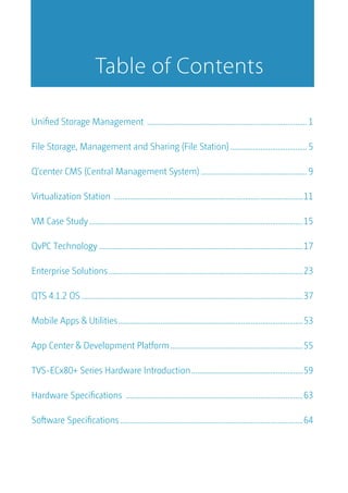 Uniﬁed Storage Management ................................................................................... 1
File Storage, Management and Sharing (File Station)........................................5
Q'center CMS (Central Management System) .......................................................9
Virtualization Station ..................................................................................................11
VM Case Study...............................................................................................................15
QvPC Technology ..........................................................................................................17
Enterprise Solutions.....................................................................................................23
QTS 4.1.2 OS ...................................................................................................................37
Mobile Apps & Utilities................................................................................................53
App Center & Development Platform.....................................................................55
TVS-ECx80+ Series Hardware Introduction..........................................................59
Hardware Speciﬁcations ............................................................................................63
Software Speciﬁcations...............................................................................................64
Table of Contents
 