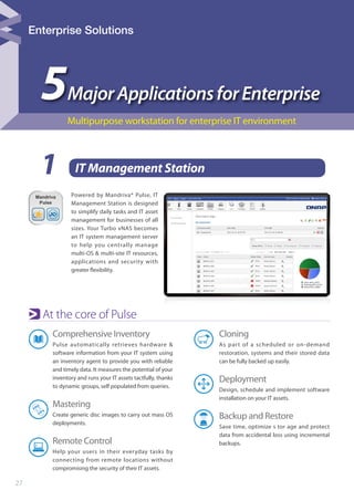 27
1 IT Management Station
5MajorApplicationsforEnterprise
Multipurpose workstation for enterprise IT environment
Comprehensive Inventory
Pulse automatically retrieves hardware &
software information from your IT system using
an inventory agent to provide you with reliable
and timely data. It measures the potential of your
inventory and runs your IT assets tactfully, thanks
to dynamic groups, self populated from queries.
Mastering
Create generic disc images to carry out mass OS
deployments.
Remote Control
Help your users in their everyday tasks by
connecting from remote locations without
compromising the security of their IT assets.
Powered by Mandriva® Pulse, IT
Management Station is designed
to simplify daily tasks and IT asset
management for businesses of all
sizes. Your Turbo vNAS becomes
an IT system management server
to help you centrally manage
multi-OS & multi-site IT resources,
applications and security with
greater flexibility.
At the core of Pulse
Cloning
As part of a scheduled or on-demand
restoration, systems and their stored data
can be fully backed up easily.
Deployment
Design, schedule and implement software
installation on your IT assets.
Backup and Restore
Save time, optimize s tor age and protect
data from accidental loss using incremental
backups.
Enterprise Solutions
 