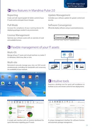 28
TVS-ECx80+Edge Cloud
Best Storage Solution
Reporting
Create and edit reports/graphs for better control of your
IT assets and to anticipate future changes.
Pull Mode
Increase the compliance of your roaming devices for
deploying packages needed in any environment.
License Management
Optimize your software assets with an overview of used
and available licenses.
Multi-OS
Manage all your IT assets and virtual machines no matter if
it is Windows, GNU/Linux, Mac or Unix.
Multi-site
Remotely & securely manage your sites via SSH tunnel,
simultaneously controlling the bandwidth and conserving
the availability of your network.
Intuitive tools
Features a desktop icon for quick self installation to
facilitate access and remote control of new deployments.
New features in Mandriva Pulse 2.0
Flexible management of your IT assets
Update Management
Centralize your software updates for greater control and
security.
Software Convergence
Efficiently deploy software using an automated process.
A unique management interface for software licenses
and automatic package management.
A simple web interface with an intuitive dashboard for
quick information regarding your IT assets.
 
