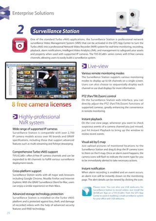 29
Please note: You can also use USB webcams for
Surveillance Station to record videos. Just install the
QUSBCam App on a TVS-ECx80+ from the QTS App
Center to assist in building a small surveillance system
for your office with USB webcams.
2 Surveillance Station
One of the standard Turbo vNAS applications, the Surveillance Station is professional network
surveillance Video Management System (VMS) that can be activated in the QTS App Center to turn the
Turbo vNAS into a professional Network Video Recorder (NVR) system for real-time monitoring, recording,
playback, alarm notifications, Intelligent Video Analytics (IVA), and management to safeguard your assets
and property when used with supported IP cameras. The TVS-ECx80+ series comes with 8 free camera
channels, allowing users to easily build a surveillance system.
Highly-professional 		
	 NVR system
Wide range of supported IP cameras
Surveillance Station is compatible with over 2,700
IP camera models across over 90 brands and ONVIF
specifications, including those that support advanced
features such as multi-streaming and fisheye dewarping.
ComprehensiveTurbo vNAS support
TVS-ECx80+ offers 8 free IP camera channels and can be
expanded to 80 channels to fulfill various surveillance
deployment needs.
Cross-platform support
Surveillance Station works with all major web browsers
including Google Chrome, Mozilla Firefox and Internet
Explorer. With the QNAP Surveillance Client for Mac, users
can enjoy a similar experience on their Macs.
Advanced storage technology protection
Surveillance Station is installed on the Turbo vNAS
platform and is protected against loss, theft, and damage
of recorded videos with the help of advanced security
features and RAID technology.
Live-view
Various remote monitoring modes
The Surveillance Station supports various monitoring
modes to display up to 64 channels on a single screen.
Users can also choose to sequentially display each
channel or use dual displays for more information.
PTZ (Pan/Tilt/Zoom) control
On the Surveillance Station web interface, you can
directly adjust the PTZ (Pan/Tilt/Zoom) functions of
supported cameras, greatly enhancing the convenience
in remote monitoring.
Instant playback
On the Live-view page, whenever you want to check
suspicious events of a camera channel you just missed,
just hit Instant Playback to bring up the window to
review recent events.
Visual aid by E-map
Just upload pictures of monitored locations to the
Surveillance Station and drag & drop the IP camera icons
to them on the E-map. Once an alarm event happens, the
camera icons will flash to indicate the event type for you
to be immediately alerted to take necessary actions.
Instant notification
When alarm recording is enabled and an event occurs,
an alarm icon will be instantly shown on the monitoring
page. The alert details can be viewed by clicking the icon.
Enterprise Solutions
 