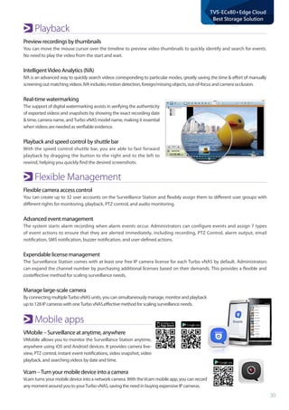 30
TVS-ECx80+Edge Cloud
Best Storage Solution
Playback
Preview recordings by thumbnails
You can move the mouse cursor over the timeline to preview video thumbnails to quickly identify and search for events.
No need to play the video from the start and wait.
IntelligentVideo Analytics (IVA)
IVA is an advanced way to quickly search videos corresponding to particular modes, greatly saving the time & effort of manually
screening out matching videos. IVA includes motion detection, foreign/missing objects, out-of-focus and camera occlusion.
Real-time watermarking
The support of digital watermarking assists in verifying the authenticity
of exported videos and snapshots by showing the exact recording date
& time, camera name, andTurbo vNAS model name, making it essential
when videos are needed as verifiable evidence.
Playback and speed control by shuttle bar
With the speed control shuttle bar, you are able to fast forward
playback by dragging the button to the right and to the left to
rewind, helping you quickly find the desired screenshots.
Flexible Management
Flexible camera access control
You can create up to 32 user accounts on the Surveillance Station and flexibly assign them to different user groups with
different rights for monitoring, playback, PTZ control, and audio monitoring.
Advanced event management
The system starts alarm recording when alarm events occur. Administrators can configure events and assign 7 types
of event actions to ensure that they are alerted immediately, including recording, PTZ Control, alarm output, email
notification, SMS notification, buzzer notification, and user-defined actions.
Expendable license management
The Surveillance Station comes with at least one free IP camera license for each Turbo vNAS by default. Administrators
can expand the channel number by purchasing additional licenses based on their demands. This provides a flexible and
costeffective method for scaling surveillance needs.
Manage large-scale camera
By connecting multipleTurbo vNAS units, you can simultaneously manage, monitor and playback
up to 128 IP cameras with oneTurbo vNAS.effective method for scaling surveillance needs.
Mobile apps
VMobile – Surveillance at anytime, anywhere
VMobile allows you to monitor the Surveillance Station anytime,
anywhere using iOS and Android devices. It provides camera live-
view, PTZ control, instant event notifications, video snapshot, video
playback, and searching videos by date and time.
Vcam –Turn your mobile device into a camera
Vcam turns your mobile device into a network camera.With theVcam mobile app, you can record
any moment around you to yourTurbo vNAS, saving the need in buying expensive IP cameras.
 