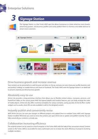 31
3 Signage Station
Drive business growth and increase revenue
Your content can be presented on a web browser and when on the go, and you can even show your profile, business card
and product catalogs on mobile devices and share on Facebook. The Turbo vNAS with the Signage Station is an ideal tool
to present creativity and drive business growth.
Absolutely easy-to-use
iArtist Lite provides a drag-and-drop interface that allows you to flexibly embed videos, marquees, pictures, and
PowerPoint slides on the canvas panel. With the layered playlist and timeline features, you can freely arrange the order
of media objects. iArtist Lite also offers numerous templates for various scenarios, saving you lots of time & effort. Useful
widgets such as audio, clock, RSS are also available to add to the designed content.
Instantly publish and conveniently revise
With iArtist Lite you can save your designs as different projects and upload them to multiple Turbo vNAS with Signage
Station installed. Whenever you want to revise the content, just open iArtist Lite to update and publish instantly. You can
fully control all your content in a timely way.
Collaboration increasing efficiency
The original content can be saved on a local computer or the Turbo vNAS with the help of the connection wizard. Content
saved on the Turbo vNAS is accessible for every authorized user to increase the work efficiency in projects involving
multiple members.
The Signage Station is a free Turbo vNAS app that allows businesses to create attractive menu boards,
advertising posters, and business profiles and easily publish them to monitors and tablet devices to
attract more customers.
Enterprise Solutions
 