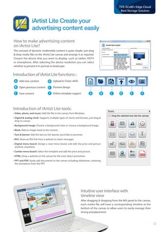 32
TVS-ECx80+Edge Cloud
Best Storage Solution
Intuitive user interface with 			
timeline view
After dragging & dropping from the left panel to the canvas,
each media file will have a corresponding timeline at the
bottom of the canvas to allow users to easily manage their
timing and placement.
How to make advertising content 			
on iArtist Lite?
The concept of dynamic multimedia content is quite simple: just drag
& drop media files to the iArtist Lite canvas and arrange it as required.
Choose the device that you want to display, such as tablet, HDTV
or smartphone. After selecting the device resolution you can select
whether to present it in portrait or landscape.
A B C D E F
iArtist Lite Create your
advertising content easily
Introduction of iArtist Lite functions: :
Add new content
Open previous content
Save content
Upload to Turbo vNAS
Preview design
Online template support
A
B
C
D
E
F
Introduction of iArtist Lite tools:
• Video, photo, and music: Add the file to the canvas from Windows.
•	Digital  analog clock: Supports multiple types of clocks and formats, just drag 
drop to canvas.
• Background image: Choose a background color or choose a background image.
• Mask: Add an image mask to the content.
• Text  banner: Edit the text on the banner you'd like to promote.
• RSS: Share an RSS link from a website to share messages.
•	Digital menu board: Design a neat menu board, and edit the price and picture
anytime, anywhere.
• Combo menu board: Select the template and add the price and picture.
• HTML: Drop a website on the canvas for the most direct promotion.
•	PPT and PDF: Easily add documents to the canvas including slideshows, retaining
the animations from the PPT.
 