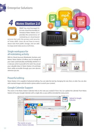 33
4 Notes Station 2.0
QNAP has now leveraged its
private cloud functionality to
introduce Notes Station 2.0. It
provides the convenience of
notetaking on cloud-based
services but with the privacy and security
of Turbo vNAS. Users do not have to worry
about risks from public storage, and are able
to enjoy easier data access at all times.
Single workspace for 			
all notetaking activity
With its 3-level structure (Notebooks, Sections, and
Notes), Notes Station 2.0 allows you to manage all
your notes systematically and flexibly whether it is
a note you write to yourself or for work. You can jot
your valuable ideas in Notes Station 2.0 and keep
them safely accessible through your own devices
wherever you are.
Powerful editing
Notes Station 2.0 is capable of advanced editing. You can style the text by changing the size, font, or color. You can also
edit inserted images with the built-in photo editor to enrich your content.
Google Calendar Support
The event in the Notes Station Calendar links to the note you created it from. You can update the calendar from Notes
Station 2.0 to your Google Calendar with a single click, so you will be reminded for every event.
The events on your
Notes Station Calendar
Upload to Google
Calendar
Enterprise Solutions
mp4
RSS
mp3
Notes Station
 