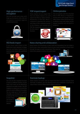 34
TVS-ECx80+Edge Cloud
Best Storage Solution
High-performance	
encryption
You can encrypt your notes with
high-performance AES 256-bit
encryption to protect against
unauthorized access.
PDF import/export
Notes Station 2.0 can import PDF
files into Notes Station 2.0, and
export note files (i.e. Notes, Sections,
Notebooks) to PDF files. When a
notebook is exported, the sections
and notes of the notebook transfer
to the chapters and contents of a
PDF file respectively, and vice versa
for the import
function.
Online preview
You can quickly view the attached
files in PDF, Word or PowerPoint
format online with Google Docs or
Office Online. Other file formats such
as photos, music and videos can be
played instantly with the built-in
programs.
RSS feeds import
If you have subscribed to RSS
feeds from news websites or blogs,
you can use Notes Station 2.0 to
automatically import the published
contents.
Music
Photo
PPT
PDF
DOC
W
DOC
PDF
PPT
Photo
Music
Blogs
Blogs
David
Blogs
KIKI
PC home
RSS
Notes sharing and collaboration
Notes Station 2.0 contributes to team work and networking. You can create a
link for your notes and publish them on your social networks or share them
through the apps on your smartphone. Thus, you can
invite other people to work on the same notes.
Snapshot
You can use the snapshot function
to back up different revisions of your
notes. Your notes can be effortlessly
restored to an earlier version. The QTS
Snapshot is a great tool to record the
state of a note at different time points.
You can create up to 1,024 snapshots
manually or by schedule and it is easy
to retrieve files from a specific point
in time if they
are broken or
m i s t a k e n l y
deleted.
Evernote backup
Notes Station 2.0 comes with an import function to restore backups from
Evernote. In addition, you can directly access your notebooks in Evernote to
import them online to Notes Station without exporting.
 