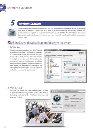 35
5 Backup Station
All-inclusive data backup and disaster recovery
1. 	PC Backup
Windows users can install the free QNAP NetBak
Replicator utility to back up files from Windows
PC - entire disk drives, documents, pictures,
music, videos, fonts, emails, and more - to one
or multiple Turbo vNAS units. With simple clicks,
you can set up real-time backup, scheduled
backup and auto-backup. You can set power off
after the backup is finished to save energy, file
filtering to exclude files not to back up, and email
notification when backup is completed.
2. 	Mac Backup
Mac users can use the Mac Time Machine to back up data
to the Turbo vNAS. You only need to set the Turbo vNAS as
the backup destination on the Time Machine management
page, and it's done.
Enterprise Solutions
Protecting against potentially disastrous data loss is of paramount importance for all sizes of businesses
from micro to enterprise. QNAP Turbo vNAS offers an all-inclusive backup and recovery solution with
enormous storage capacity and superior transmission speed. With the functionalities in the Backup
Station, data backup and recovery is simpler and more powerful regardless of your business's disaster
recovery plan.
 