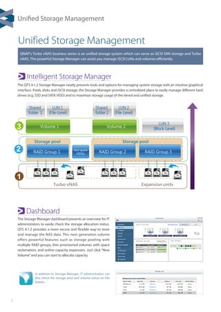 1
Unified Storage Management
Intelligent Storage Manager
Dashboard
QNAP's Turbo vNAS business series is an unified storage system which can serve as iSCSI SAN storage and Turbo
vNAS. The powerful Storage Manager can assist you manage iSCSI LUNs and volumes efficiently.
Turbo vNAS Expansion units
RAID Group 1
Volume 1 Volume 2
LUN 3
(Block-Level)
Shared
folder 2
LUN 2
(File-Level)
Shared
folder 1
LUN 1
(File-Level)
RAID Group 2 RAID Group 3
Hot spare
HDDs
Storage pool Storage pool
1
2
3
The Storage Manager dashboard presents an overview for IT
administrators to easily check the storage allocation status.
QTS 4.1.2 provides a more secure and flexible way to store
and manage the NAS data. This next generation volume
offers powerful features such as storage pooling with
multiple RAID groups, thin provisioned volumes with space
reclamation, and online capacity expansion. Just click “New
Volume”and you can start to allocate capacity.
In addition to Storage Manager, IT administrators can
also check the storage pool and volume status on File
Station.
The QTS 4.1.2 Storage Manager neatly presents tools and options for managing system storage with an intuitive graphical
interface. Pools, disks and iSCSI storage, the Storage Manager provides a centralized place to easily manage different hard
drives (e.g. SSD and SATA HDD) and to maximize storage usage of the tiered and unified storage.
Unified Storage Management
 