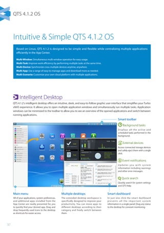 37
Intuitive  Simple QTS 4.1.2 OS
Based on Linux, QTS 4.1.2 is designed to be simple and flexible while centralizing multiple applications
efficiently in the App Center.
Multi-Window: Simultaneous multi-window operation for easy usage.
Multi-Task: Improve work efficiency by performing multiple tasks at the same time.
Multi-Device: Synchronize cross multiple devices anytime, anywhere.
Multi-App: Use a range of easy-to-manage apps and download more as needed.
Multi-Scenario: Customize your own cloud platform with multiple applications.
Main menu
All of your applications, system preferences,
and additional apps installed from the
App Center are neatly presented for you
to quickly find your desired app. Drag and
drop frequently used icons to the desktop
as shortcuts for easier access.
Multiple desktops
The extended desktop workspace is
specifically designed to improve your
productivity. You can move apps to
different desktops according to their
category and freely switch between
them.
Smart dashboard
In just one click the smart dashboard
presents all the impor tant system
information in a single panel. Drag any status
to the desktop for constant monitoring.
Smart toolbar
Background tasks
Displays all the active and
scheduled tasks performed in the
background.
External devices
Access connected storage devices
and safely eject them with a single
click.
Event notifications
U p d ate s yo u w i t h s ys te m
information including warnings
and other error messages.
Quick search
Quickly search for system settings
and QTS Help.
Intelligent Desktop
QTS 4.1.2's intelligent desktop offers an intuitive, sleek, and easy-to-follow graphic user interface that simplifies your Turbo
vNAS experience. It allows you to open multiple application windows and simultaneously run multiple tasks. Application
windows can be minimized to the toolbar to allow you to see an overview of the opened applications and switch between
running applications.
QTS 4.1.2 OS
 