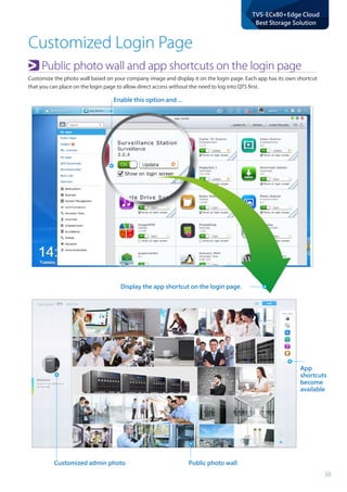 38
TVS-ECx80+Edge Cloud
Best Storage Solution
Customized Login Page
Customized admin photo
App
shortcuts
become
available
Public photo wall
Enable this option and ...
Public photo wall and app shortcuts on the login page
Customize the photo wall based on your company image and display it on the login page. Each app has its own shortcut
that you can place on the login page to allow direct access without the need to log into QTS first.
Display the app shortcut on the login page.
 