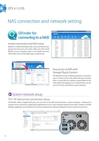 39
Instant connection and NAS setup
Qfinder is a utility for Windows, Mac, and Linux that lets you
quickly find and access the Turbo vNAS over LAN. Install
Qfinder on your computer, open it, and double click your
Turbo vNAS name and the login page is ready for you.
Easy access to NAS with
Storage Plug  Connect
The Windows version of Qfinder provides a convenient
way to connect to the Turbo vNAS and map a network
drive or virtual disk. By creating a shared folder on the
Turbo vNAS and mapping it as a network drive, you can
use it as if it were a local drive on your computer.
Qfinder for
connecting to a NAS
NAS connection and network setting
System network setup
TCP / IP and service connection setup
TVS-ECx80+ offers 4 Gigabit LAN ports. You can click on the QTS [Control Panel]  [System Settings]  [Network] to
activate service connection, assigning QTS applications to one or more network interfaces (over LAN or wireless). The NAS
will allow application access based on IP sources to optimize the LAN ports utilization for your network environment.
QTS 4.1.2 OS
 