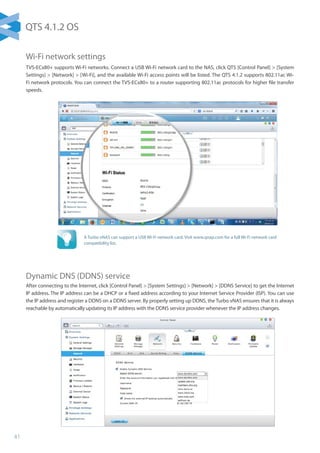 41
Wi-Fi network settings
TVS-ECx80+ supports Wi-Fi networks. Connect a USB Wi-Fi network card to the NAS, click QTS [Control Panel]  [System
Settings]  [Network]  [Wi-Fi], and the available Wi-Fi access points will be listed. The QTS 4.1.2 supports 802.11ac Wi-
Fi network protocols. You can connect the TVS-ECx80+ to a router supporting 802.11ac protocols for higher file transfer
speeds.
Dynamic DNS (DDNS) service
After connecting to the Internet, click [Control Panel]  [System Settings]  [Network]  [DDNS Service] to get the Internet
IP address. The IP address can be a DHCP or a fixed address according to your Internet Service Provider (ISP). You can use
the IP address and register a DDNS on a DDNS server. By properly setting up DDNS, the Turbo vNAS ensures that it is always
reachable by automatically updating its IP address with the DDNS service provider whenever the IP address changes.
A Turbo vNAS can support a USB Wi-Fi network card. Visit www.qnap.com for a full Wi-Fi network card
compatibility list.
QTS 4.1.2 OS
 