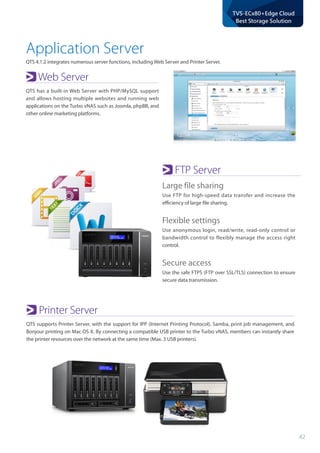 42
TVS-ECx80+Edge Cloud
Best Storage Solution
Application Server
QTS 4.1.2 integrates numerous server functions, including Web Server and Printer Server.
Web Server
QTS has a built-in Web Server with PHP/MySQL support
and allows hosting multiple websites and running web
applications on the Turbo vNAS such as Joomla, phpBB, and
other online marketing platforms.
FTP Server
Large file sharing
Use FTP for high-speed data transfer and increase the
efficiency of large file sharing.
Flexible settings
Use anonymous login, read/write, read-only control or
bandwidth control to flexibly manage the access right
control.
Secure access
Use the safe FTPS (FTP over SSL/TLS) connection to ensure
secure data transmission.
Printer Server
QTS supports Printer Server, with the support for IPP (Internet Printing Protocol), Samba, print job management, and
Bonjour printing on Mac OS X. By connecting a compatible USB printer to the Turbo vNAS, members can instantly share
the printer resources over the network at the same time (Max. 3 USB printers).
 