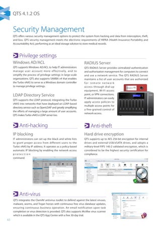 43
Anti-hacking
IP blocking
IT administrators can set up the black and white lists
to grant proper access from different users to the
Turbo vNAS by IP address. It operates as a policy-based
automatic IP blocking by enabling the network access
p r o t e c t i o n
command.
Anti-theft
Hard drive encryption
QTS supports up to AES 256-bit encryption for internal
drives and external USB/eSATA drives, and adopts a
military-level FIPS 140-2 validated encryption, which is
considered to be the highest security certification for
compliance.
Anti-virus
QTS integrates the ClamAV antivirus toolkit to defend against the latest viruses,
malware, worms, and Trojan horses with continuous free virus database updates,
ensuring continuous business operation. An email notification upon task
completion or virus detection is provided. QTS also supports McAfee virus scanner
which is available in the QTS App Center with a free 30-day trial.
Security Management
QTS offers various security management options to protect the system from hacking and data from interception, theft,
and loss. QTS security management meets the electronic requirements of HIPAA (Health Insurance Portability and
Accountability Act), performing as an ideal storage solution to store medical records.
Privilege settings
Windows AD/ACL
QTS supports Windows AD/ACL to help IT administrators
manage user account more effectively, and to
simplify the process of privilege settings in large-scale
organizations. QTS also supports SAMBA v4 that enables
the Turbo vNAS to serve as a Windows domain controller
to manage privilege settings.
LDAP Directory Service
QTS supports the LDAP protocol, integrating the Turbo
vNAS into networks that have deployed an LDAP-based
directory service such as OpenLDAP and greatly simplifying
the efforts of managing a large amount of user accounts.
QTS makesTurbo vNAS a LDAP server too.
RADIUS Server
QTS RADIUS Server provides centralized authentication
and authorization management for computers to connect
and use a network service. The QTS RADIUS Server
maintains a list of user accounts that are authorized
f o r r e m o t e n e t w o r k
access through dial-up
equipment, Wi-Fi access
point, or VPN connections.
IT administrators can easily
apply access policies to
multiple access points for
a fine-grained control of
network access.
QTS 4.1.2 OS
 