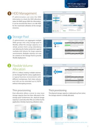2
TVS-ECx80+Edge Cloud
Best Storage Solution
Flexible Volume
Allocation
HDD Management
QTS 4.1.2 allows creating multiple volumes
on the Storage Pool for various applications
in typical business environments with
different workgroups. Each data volume
and LUN can be extended up to 250TB
without interrupting services.
IT administrators can view the HDD
information to check the HDD allocation
status for RAID group. With the information,
it can be ensured that there is no idle HDD
for the maximized utilization of the storage
resources.
Efficiently use storage spaces with incremental allocation. Allocate all spaces specified and they cannot be used by other
volumes or LUNs.
Thin provisioning
Over-allocation allows a server to view more
storage capacity than has been allocated in the
storage pool. Furthermore, the physical storage
capacity is used only when files are written by the
application, thereby improving utilization rates.
Thick provisioning
The physical storage capacity is dedicated up front when
the storage volume is initially allocated.
Storage Pool
IT administrators can aggregate multiple
RAID groups into a big storage pool to
flexibly utilize the storage capacity as a
whole, protect them using redundancy
and allowing for better protection against
multiple disk failures for large-capacity
environments. Multiple volumes can now
be created on the Storage Pool to provide
flexible deployment.
1
2
3
 