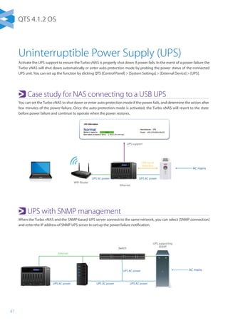 47
AC mains
AC mains
UPS supporting
SNMP
UPS support
Switch
WiFi Router
USB signal
detection
Ethernet
UPS AC powerUPS AC powerUPS AC power
UPS AC power
UPS AC powerUPS AC power
Switch
Ethernet
AC mains
AC mains
UPS supporting
SNMP
UPS
UPS support
Switch
WiFi Router
USB signal
detection
USB signal
detection
Ethernet
UPS AC powerUPS AC powerUPS AC power
UPS AC power
UPS AC powerUPS AC power
UPS
Switch
Turbo vNAS (UPS Master)
Ethernet
Uninterruptible Power Supply (UPS)
Activate the UPS support to ensure the Turbo vNAS is properly shut down if power fails. In the event of a power failure the
Turbo vNAS will shut down automatically or enter auto-protection mode by probing the power status of the connected
UPS unit. You can set up the function by clicking QTS [Control Panel]  [System Settings]  [External Device]  [UPS].
Case study for NAS connecting to a USB UPS
You can set the Turbo vNAS to shut down or enter auto-protection mode if the power fails, and determine the action after
few minutes of the power failure. Once the auto-protection mode is activated, the Turbo vNAS will revert to the state
before power failure and continue to operate when the power restores.
UPS with SNMP management
When the Turbo vNAS and the SNMP-based UPS server connect to the same network, you can select [SNMP connection]
and enter the IP address of SNMP UPS server to set up the power failure notification.
QTS 4.1.2 OS
 