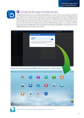50
TVS-ECx80+Edge Cloud
Best Storage Solution
Please note: the CloudLink App (QPKG) requires firmware v. 4.1.0 or newer.
CloudLink for easy remote access
myQNAPcloud features the new CloudLink App (QPKG) for an easier remote access experience. Without
any complex router settings, all you need to do is install the app and login with your myQNAPcloud ID
(QID), then you can access to your Turbo vNAS through the myQNAPcloud.com website. CloudLink will
automatically choose the best way to connect based on your network environment. CloudLink supports
access to the Turbo vNAS via mobile devices with the Qfile/Qmanager apps or via computer with the
Qsync utility. Visit the QNAP App Center to download the CloudLink App (QPKG), and experience the new
myQNAPcloud Smart Link remote access service.
Please note: the CloudLink App (QPKG) requires firmware v. 4.1.0 or newer.
 