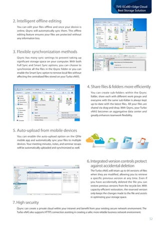 52
TVS-ECx80+Edge Cloud
Best Storage Solution
2. Intelligent offline editing
You can edit your files offline and once your device is
online, Qsync will automatically sync them. This offline
editing feature ensures your files are protected without
any information loss.
3. Flexible synchronization methods
Qsync has many sync settings to prevent taking up
significant storage space on your computer. With both
Full Sync and Smart Sync options, you can choose to
synchronize all the files in the Qsync folder or you can
enable the Smart Sync option to remove local files without
affecting the centralized files stored on your Turbo vNAS.
4. Share files  folders more efficiently
You can create sub-folders within the Qsync
folder, share each with different work groups and
everyone with the same sub-folder is always kept
up-to-date with the latest files. All your files are
shared via drag-and-drop. With Qsync, your Turbo
vNAS becomes an aggregative data center and
greatly enhances teamwork flexibility.
6.Integratedversioncontrolsprotect	
againstaccidentaldeletion
The Turbo vNAS will retain up to 64 versions of files
when they are modified, allowing you to retrieve
a specific previous version at any time. Even if
you have accidentally deleted the file you can
restore previous versions from the recycle bin. With
capacity-efficient restoration, the reserved version
only keeps the changes made to the file and assists
in optimizing your storage space.
5. Auto-upload from mobile devices
You can enable the auto-upload option on the Qfile
mobile app and automatically sync your files to multiple
devices. Your meeting minutes, notes, and seminar recaps
will be automatically uploaded and synchronized as well.
7. High security
Qsync can create a private cloud within your intranet and benefit from your existing secure network environment. The
Turbo vNAS also supports HTTPS connection assisting in creating a safer, more reliable business network environment.
 