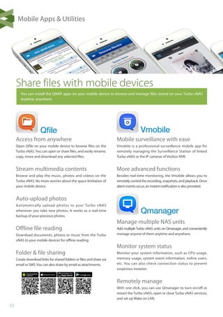 53
Qﬁle
Qmanager
Vmobile
Share files with mobile devices
You can install the QNAP apps on your mobile device to browse and manage files stored on your Turbo vNAS
anytime, anywhere.
Mobile surveillance with ease
Vmobile is a professional surveillance mobile app for
remotely managing the Surveillance Station of linked
Turbo vNAS or the IP cameras of VioStor NVR.
More advanced functions
Besides real-time monitoring, the Vmobile allows you to
remotelycontroltherecording,snapshots,andplayback.Once
alarm events occur, an instant notification is also provided.
Manage multiple NAS units
Add multipleTurbo vNAS units on Qmanager, and conveniently
manage anyone of them anytime and anywhere.
Monitor system status
Monitor your system information, such as CPU usage,
memory usage, system event information, online users,
etc. You can also check connection status to prevent
suspicious invasion.
Remotely manage
With one click, you can use Qmanager to turn on/off or
restart the Turbo vNAS, open or close Turbo vNAS services,
and set up Wake on LAN.
Access from anywhere
Open Qfile on your mobile device to browse files on the
Turbo vNAS. You can open or share files, and easily rename,
copy, move and download any selected files.
Stream multimedia contents
Browse and play the music, photos and videos on the
Turbo vNAS. No more worries about the space limitation of
your mobile device.
Auto-upload photos
Automatically upload photos to your Turbo vNAS
whenever you take new photos. It works as a real-time
backup of your precious photos.
Offline file reading
Download documents, photos or music from the Turbo
vNAS to your mobile devices for offline reading.
Folder  file sharing
Create download links for shared folders or files and share via
email or SMS.You can also share by email as attachments.
Mobile Apps  Utilities
 