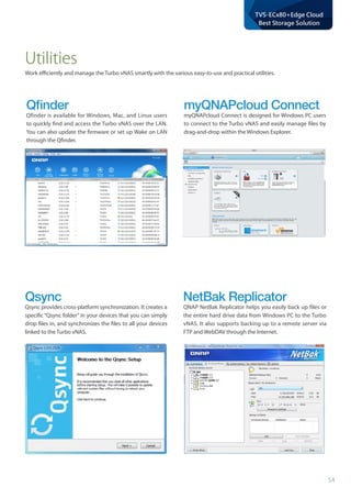 54
TVS-ECx80+Edge Cloud
Best Storage Solution
Utilities
Work efficiently and manage the Turbo vNAS smartly with the various easy-to-use and practical utilities.
Qﬁnder
Qfinder is available for Windows, Mac, and Linux users
to quickly find and access the Turbo vNAS over the LAN.
You can also update the firmware or set up Wake on LAN
through the Qfinder.
Qsync
Qsync provides cross-platform synchronization. It creates a
specific “Qsync folder” in your devices that you can simply
drop files in, and synchronizes the files to all your devices
linked to the Turbo vNAS.
NetBak Replicator
QNAP NetBak Replicator helps you easily back up files or
the entire hard drive data from Windows PC to the Turbo
vNAS. It also supports backing up to a remote server via
FTP and WebDAV through the Internet.
myQNAPcloud Connect
myQNAPcloud Connect is designed for Windows PC users
to connect to the Turbo vNAS and easily manage files by
drag-and-drop within the Windows Explorer.
 