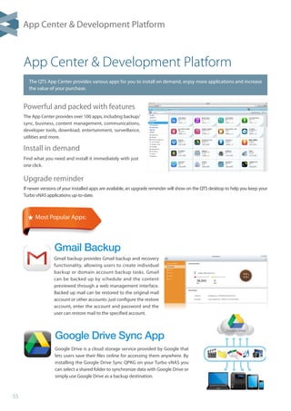 55
App Center  Development Platform
App Center  Development Platform
The QTS App Center provides various apps for you to install on demand, enjoy more applications and increase
the value of your purchase.
Gmail Backup
Upgrade reminder
If newer versions of your installed apps are available, an upgrade reminder will show on the QTS desktop to help you keep your
Turbo vNAS applications up-to-date.
Install in demand
Find what you need and install it immediately with just
one click.
Powerful and packed with features
The App Center provides over 100 apps, including backup/
sync, business, content management, communications,
developer tools, download, entertainment, surveillance,
utilities and more.
★ Most Popular Apps:
Google Drive Sync App
Google Drive is a cloud storage service provided by Google that
lets users save their files online for accessing them anywhere. By
installing the Google Drive Sync QPKG on your Turbo vNAS you
can select a shared folder to synchronize data with Google Drive or
simply use Google Drive as a backup destination.
Gmail backup provides Gmail backup and recovery
functionality, allowing users to create individual
backup or domain account backup tasks. Gmail
can be backed up by schedule and the content
previewed through a web management interface.
Backed up mail can be restored to the original mail
account or other accounts: just configure the restore
account, enter the account and password and the
user can restore mail to the specified account.
 