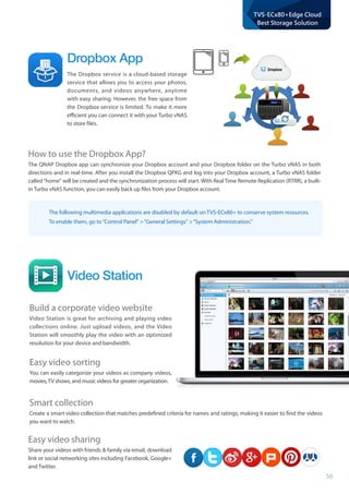 56
TVS-ECx80+Edge Cloud
Best Storage Solution
The following multimedia applications are disabled by default on TVS-ECx80+ to conserve system resources.
To enable them, go to“Control Panel “General Settings “System Administration.
Video Station
Build a corporate video website
Video Station is great for archiving and playing video
collections online. Just upload videos, and the Video
Station will smoothly play the video with an optimized
resolution for your device and bandwidth.
Easy video sorting
You can easily categorize your videos as company videos,
movies,TV shows, and music videos for greater organization.
Smart collection
Create a smart video collection that matches predefined criteria for names and ratings, making it easier to find the videos
you want to watch.
Easy video sharing
Share your videos with friends  family via email, download
link or social networking sites including Facebook, Google+
and Twitter.
How to use the Dropbox App?
The QNAP Dropbox app can synchronize your Dropbox account and your Dropbox folder on the Turbo vNAS in both
directions and in real-time. After you install the Dropbox QPKG and log into your Dropbox account, a Turbo vNAS folder
called“home will be created and the synchronization process will start. With Real Time Remote Replication (RTRR), a built-
in Turbo vNAS function, you can easily back up files from your Dropbox account.
Dropbox App
The Dropbox service is a cloud-based storage
service that allows you to access your photos,
documents, and videos anywhere, anytime
with easy sharing. However, the free space from
the Dropbox service is limited. To make it more
efficient you can connect it with your Turbo vNAS
to store files.
 