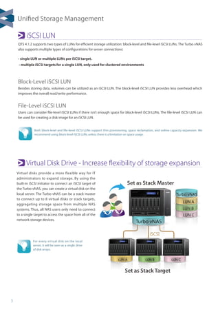 3
LUN C
LUN B
Turbo vNAS
LUN CLUN BLUN A
LUN A
Set as Stack Master
Set as Stack Target
iSCSI
Turbo vNAS
Virtual Disk Drive - Increase flexibility of storage expansion
iSCSI LUN
Block-Level iSCSI LUN
Besides storing data, volumes can be utilized as an iSCSI LUN. The block-level iSCSI LUN provides less overhead which
improves the overall read/write performance.
File-Level iSCSI LUN
Users can consider file-level iSCSI LUNs if there isn’t enough space for block-level iSCSI LUNs. The file-level iSCSI LUN can
be used for creating a disk image for an iSCSI LUN.
QTS 4.1.2 supports two types of LUNs for efficient storage utilization: block-level and file-level iSCSI LUNs. The Turbo vNAS
also supports multiple types of configurations for server connections:
- single LUN or multiple LUNs per iSCSI target.
- multiple iSCSI targets for a single LUN, only used for clustered environments
Both block-level and file-level iSCSI LUNs support thin provisioning, space reclamation, and online capacity expansion. We
recommend using block-level iSCSI LUNs unless there is a limitation on space usage.
For every virtual disk on the local
server, it will be seen as a single drive
of disk arrays.
Virtual disks provide a more flexible way for IT
administrators to expand storage. By using the
built-in iSCSI initiator to connect an iSCSI target of
the Turbo vNAS, you can create a virtual disk on the
local server. The Turbo vNAS can be a stack master
to connect up to 8 virtual disks or stack targets,
aggregating storage space from multiple NAS
systems. Thus, all NAS users only need to connect
to a single target to access the space from all of the
network storage devices.
Unified Storage Management
 