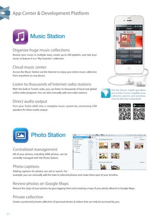 57
Photo Station
Music Station
Centralized management
All of your photos, including RAW photos, can be
centrally managed with the Photo Station.
Photo captions
Adding captions for photos can aid in search. For
example, you can manually add the date to selected photos and make them part of your timeline.
Review photos on Google Maps
Retrace the steps of your photos by geo-tagging them and creating a map of your photo albums in Google Maps.
Private collection
Create a protected private collection of personal photos  videos that can only be accessed by you.
Organize huge music collections
Browse your music in multiple ways, create up to 200 playlists, and rate your
music to feature it in a My Favorites collection.
Cloud music center
Access the Music Station via the Internet to enjoy your entire music collection
from anywhere on any device.
Listen to thousands of Internet radio stations
With the built-in TuneIn radio, you can listen to thousands of local and global
online radio programs. You can also manually add new radio stations.
Direct audio output
Turn your Turbo vNAS into a complete music system by connecting USB
speakers for direct audio output.
The free Qmusic mobile app allows
you to listen to your complete music
collection anytime and anywhere.
Scan the QR Code to download!
App Center  Development Platform
 