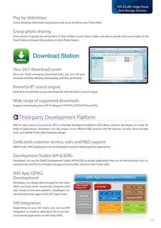 58
TVS-ECx80+Edge Cloud
Best Storage Solution
Download Station
Third-party Development Platform
With its open-source Linux kernel, QTS is a friendly development platform that allows software developers to create all
kinds of applications. Developers can also enjoy a more efficient RD process with the backup, security, cloud storage
tools, and reliable Turbo vNAS hardware design.
Dedicated customer service, sales and RD support
QNAP Turbo vNAS applications can be developed using the following three approaches:
Development Toolkit (API  SDK):
Developers can use the QNAP Development Toolkit (API  SDK) to design applications that run on client devices (such as
smartphones and PCs) to remotely manage and access files stored on their Turbo vNAS.
NAS App (QPKG) 	
Development:
Developers can design add-ons/apps for the Turbo
vNAS and have them seamlessly integrate with
data stored on the same platform. Developers can
also distribute their apps via the QTS App Center.
VM Integration:
Depending on your OS needs, you can use VM
integration to install an alternative OS to run non-
Linux-based applications on the Turbo vNAS.
Value-Added
Integration
Language
MYSQL
NAS API
C C++
PHP Perl
Python Ruby
Java App
JRE forx86 NAS
.NET App
Mono
GCC complier
QDK: App Development PlatformQDK: App Development Platform
Optware IPKG
NAS API Java App
JRE forx86 NAS
.NET App
Mono
Your 24/7 download center
Once you finish managing download tasks, just turn off your
computer and they will keep downloading until they are finished.
Powerful BT search engine
Easily find and add files to your download list with the built-in search engine.
Wide range of supported downloads
Supports downloading from BT, PT, Magnet, FTP/FTPS, HTTP/HTTPS and RSS.
Play by slideshows
Create attractive slideshows using photos and music stored on your Turbo vNAS.
Group photo sharing
Share photos in groups by saving them in Team Folders in your Qsync folder, and allows people with access rights to the
Team Folders to browse those photos in their Photo Station.
 