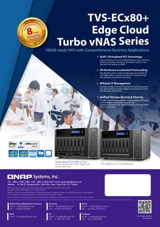 Ready
10GbE mSATA
4K2K UHD
10GbE-ready NAS with Comprehensive Business Applications
TVS-ECx80+
Edge Cloud
Turbo vNAS Series
Flagship Model TVS-EC1080+-E3-32G
TVS-EC1080-E3-16G / TVS-EC1080-E3-8G
TVS-EC1080-i3-8G
TVS-EC880-E3-16G / TVS-EC880-E3-8G
QvPC (Virtualized PC) Technology
Use your NAS as a PC to run multiple Windows, Linux, UNIX and
Android-based VMs and monitor Surveillance Station in real
time with local display via HDMI.
4K Hardware-accelerated Transcoding
Play 4K videos with 7.1 audio passthrough and transcode 4K
and 1080p videos in real-time or offline to universal formats
with hardware-accelerated transcoding.
Efficient IT Management
Centrally manage multi-site Turbo NAS for monitoring system
logs, and managing firmware update and maintenance easily
and efficiently with Q’center.
Unified Storage, Backup  Sharing
Provides a secure storage solution for data backup, file sharing
and virtualization applications, coupled with
hardware-accelerated AES-256-bit Full NAS volume encryption
for ensured security.
8Free
Recording
Channels
FeaturingQTS4.1.
2
8Free
Recording
Channels
FeaturingQTS4.1.
2
P/N: 51000-023760-RS
201501 (EN) B
QNAP may make changes to speciﬁcation and product descriptions at any time, without notice.
Copyright © 2015 QNAP Systems, Inc. All rights reserved.
QNAP® and other names of QNAP Products are proprietary marks or registered trademarks of QNAP Systems, Inc. Other products
and company names mentioned herein are trademarks of their respective holders.
Intel Core, Xeon, the Intel logo, and combinations thereof are trademarks of Intel Corporation in the U.S. and/or other countries.
Systems, Inc.
TEL : +886-2-2641-2000 FAX : +886-2-2641-0555 Email: qnapsales@qnap.com
Address：3F, No.22, Zhongxing Rd., Xizhi Dist., New Taipei City, 221, Taiwan
Netherlands (Warehouse Services)
Email：nlsales@qnap.com
TEL：+31(0)107600830
Germany
Email：desales@qnap.com
TEL：+49-89-381562991
China
Email：cnsales@qnap.com.cn
TEL：+86-400-628-0079
Thailand
Email：thsales@qnap.com
TEL：+66-2-5415988
India
Email：indiasales@qnap.com
US
Email：usasales@qnap.com
TEL：+1-909-595-2782
 