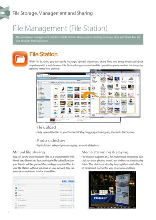 5
File Station
With File Station, you can easily manage, upload, download, share files, and enjoy media playback
anywhere with a web browser. File Station brings conventional file operations performed on the computer
desktop to the web browser.
File Management (File Station)
The web-based management interface of File Station allows you to remotely manage, store and share files via
web browser from anywhere.
Mutual file sharing
You can easily share multiple files in a shared folder with
friends via aShareLink.Byactivatingthefileupload function,
your friends will be granted the privilege to upload files to
your File Station without requiring an user account. You can
even set an expiration time for shared files.
Media streaming & playing
File Station supports VLC for multimedia streaming. Just
click on your photos, music and videos to directly play
them. The slideshow display helps gather media files in
an organized manner for you to preview and play.
File upload
Easily upload the files to your Turbo vNAS by dragging and-dropping them into File Station.
Photo slideshow
Right-click on selected photos to play a smooth slideshow.
File Storage, Management and Sharing
 