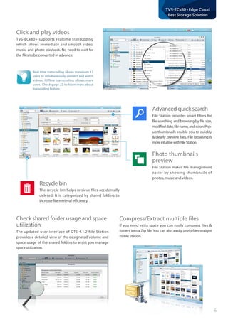 6
TVS-ECx80+Edge Cloud
Best Storage Solution
Click and play videos
TVS-ECx80+ supports realtime transcoding
which allows immediate and smooth video,
music, and photo playback. No need to wait for
the files to be converted in advance.
Compress/Extract multiple files
If you need extra space you can easily compress files &
folders into a Zip file. You can also easily unzip files straight
to File Station.
Real-time transcoding allows maximum 12
users to simultaneously connect and watch
videos. Offline transcoding allows more
users. Check page 23 to learn more about
transcoding feature.
Advanced quick search
File Station provides smart filters for
file searching and browsing by file size,
modifieddate,filename,andsoon.Pop-
up thumbnails enable you to quickly
& clearly preview files. File browsing is
moreintuitivewithFileStation.
Photo thumbnails
preview
File Station makes file management
easier by showing thumbnails of
photos, music and videos.
Recycle bin
The recycle bin helps retrieve files accidentally
deleted. It is categorized by shared folders to
increase file retrieval efficiency.
Check shared folder usage and space 	
utilization
The updated user interface of QTS 4.1.2 File Station
provides a detailed view of the designated volume and
space usage of the shared folders to assist you manage
space utilization.
 