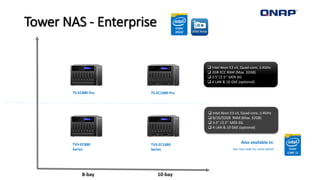 Tower NAS - Enterprise
10-bay
TS-EC880 Pro TS-EC1080 Pro
8-bay
 Intel Xeon E3 v3, Quad-core, 3.4GHz
 2GB ECC RAM (Max. 32GB)
 3.5”/2.5’’ SATA 6G
 4 LAN & 10 GbE (optional)
 Intel Xeon E3 v3, Quad-core, 3.4GHz
 8/16/32GB RAM (Max. 32GB)
 3.5” /2.5’’ SATA 6G
 4 LAN & 10 GbE (optional)
TVS-EC880
Series
TVS-EC1080
Series
Also available in:
See next slide for more details
 