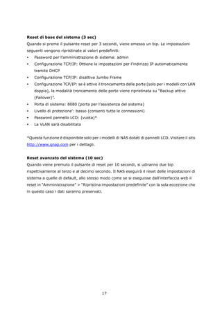 Reset di base del sistema (3 sec)
Quando si preme il pulsante reset per 3 secondi, viene emesso un bip. Le impostazioni
seguenti vengono ripristinate ai valori predefiniti:
   Password per l’amministrazione di sistema: admin
   Configurazione TCP/IP: Ottiene le impostazioni per l’indirizzo IP automaticamente
    tramite DHCP
   Configurazione TCP/IP: disattiva Jumbo Frame
   Configurazione TCP/IP: se è attivo il troncamento delle porte (solo per i modelli con LAN
    doppia), la modalità troncamento delle porte viene ripristinata su “Backup attivo
    (Failover)”.
   Porta di sistema: 8080 (porta per l’assistenza del sistema)
   Livello di protezione': basso (consenti tutte le connessioni)
   Password pannello LCD: (vuota)*
   La VLAN sarà disabilitata


*Questa funzione è disponibile solo per i modelli di NAS dotati di pannelli LCD. Visitare il sito
http://www.qnap.com per i dettagli.


Reset avanzato del sistema (10 sec)
Quando viene premuto il pulsante di reset per 10 secondi, si udiranno due bip
rispettivamente al terzo e al decimo secondo. Il NAS eseguirà il reset delle impostazioni di
sistema a quelle di default, allo stesso modo come se si eseguisse dall'interfaccia web il
reset in “Amministrazione” > “Ripristina impostazioni predefinite” con la sola eccezione che
in questo caso i dati saranno preservati.




                                           17
 