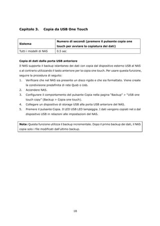 Capitolo 3.        Copia da USB One Touch


                             Numero di secondi (premere il pulsante copia one
Sistema
                             touch per avviare la copiatura dei dati)
Tutti i modelli di NAS       0.5 sec


Copia di dati dalla porta USB anteriore
Il NAS supporta il backup istantaneo dei dati con copia dal dispositivo esterno USB al NAS
o al contrario utilizzando il tasto anteriore per la copia one touch. Per usare questa funzione,
seguire la procedura di seguito:
1.   Verificare che nel NAS sia presente un disco rigido e che sia formattato. Viene create
     la condivisione predefinita di rete Qusb o Usb.
2.   Accendere NAS.
3.   Configurare il comportamento del pulsante Copia nella pagina “Backup” > “USB one
     touch copy” (Backup > Copia one touch).
4.   Collegare un dispositivo di storage USB alla porta USB anteriore del NAS.
5.   Premere il pulsante Copia. Il LED USB LED lampeggia. I dati vengono copiati nel o dal
     dispositivo USB in relazioni alle impostazioni del NAS.


Nota: Questa funzione utilizza il backup incrementale. Dopo il primo backup dei dati, il NAS
copia solo i file modificati dall’ultimo backup.




                                          18
 