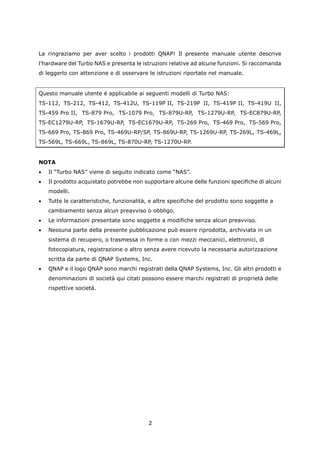 La ringraziamo per aver scelto i prodotti QNAP! Il presente manuale utente descrive
l’hardware del Turbo NAS e presenta le istruzioni relative ad alcune funzioni. Si raccomanda
di leggerlo con attenzione e di osservare le istruzioni riportate nel manuale.


Questo manuale utente è applicabile ai seguenti modelli di Turbo NAS:
TS-112, TS-212, TS-412, TS-412U, TS-119P II, TS-219P II, TS-419P II, TS-419U II,
TS-459 Pro II, TS-879 Pro, TS-1079 Pro, TS-879U-RP, TS-1279U-RP, TS-EC879U-RP,
TS-EC1279U-RP, TS-1679U-RP, TS-EC1679U-RP, TS-269 Pro, TS-469 Pro, TS-569 Pro,
TS-669 Pro, TS-869 Pro, TS-469U-RP/SP, TS-869U-RP, TS-1269U-RP, TS-269L, TS-469L,
TS-569L, TS-669L, TS-869L, TS-870U-RP, TS-1270U-RP.


NOTA
•   Il “Turbo NAS” viene di seguito indicato come “NAS”.
•   Il prodotto acquistato potrebbe non supportare alcune delle funzioni specifiche di alcuni
    modelli.
•   Tutte le caratteristiche, funzionalità, e altre specifiche del prodotto sono soggette a
    cambiamento senza alcun preavviso o obbligo.
•   Le informazioni presentate sono soggette a modifiche senza alcun preavviso.
•   Nessuna parte della presente pubblicazione può essere riprodotta, archiviata in un
    sistema di recupero, o trasmessa in forme o con mezzi meccanici, elettronici, di
    fotocopiatura, registrazione o altro senza avere ricevuto la necessaria autorizzazione
    scritta da parte di QNAP Systems, Inc.
•   QNAP e il logo QNAP sono marchi registrati della QNAP Systems, Inc. Gli altri prodotti e
    denominazioni di società qui citati possono essere marchi registrati di proprietà delle
    rispettive società.




                                          2
 