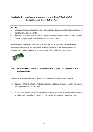 Capitolo 5.         Aggiornare la memoria del QNAP Turbo NAS
                    (Installazione di moduli di RAM)


Avviso:
     Le seguenti istruzioni devono essere eseguite solo da personale tecnico autorizzato e
      opportunamente addestrato.
     Attenersi rigorosamente alle istruzioni per installare un modulo RAM sul NAS. In caso
      contrario si potrebbero verificare lesioni fisiche o la morte.


QNAP offre un modulo da 1GB/2GB di DDR3 RAM (da acquistare a parte) per poter
aggiornare la memoria del Turbo NAS. Seguire le istruzioni riportate di seguito per
installare un modulo aggiuntivo di memoria sul NAS e aggiornare la memori.




5.1     Serie TS-x59 Pro II (4/5/6-alloggiamenti), Serie TS-x69 (2/4/5/6/8-
        alloggiamenti)



Seguire le istruzioni riportate di seguito per installare un modulo RAM sul NAS.


1.    Spegnere il NAS. Scollegare l’adattatore di alimentazione, il cavo o i cavi di rete, e ogni
      altro connettore o cavo dal NAS.


2.    Prima di installare il modulo di memoria, indossare un polsino antistatico per evitare le
      scariche elettrostatiche. Il morsetto a coccodrillo deve essere collegato a terra.




                                           23
 