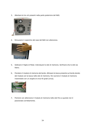 3.   Allentare le tre viti presenti nella parte posteriore del NAS.




4.   Rimuovere il coperchio del case del NAS con attenzione.




5.   Sollevare il foglio di Mylar. Individuare lo slot di memoria. Verificare che lo slot sia
     libero.


6.   Prendere il modulo di memoria dal bordo. Allineare la tacca presente sul bordo dorato
     del modulo con la tacca nello slot di memoria. Far scorrere il modulo di memoria
     inserendolo con un angolo di circa 45 gradi (circa).




7.   Premere con attenzione il modulo di memoria nello slot fino a quando non è
     posizionato correttamente.




                                          24
 